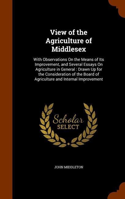 View of the Agriculture of Middlesex: With Observations On the Means of Its Improvement, and Several Essays On Agriculture in General: Drawn Up for the Consideration of the Board of Agriculture and Internal Improvement