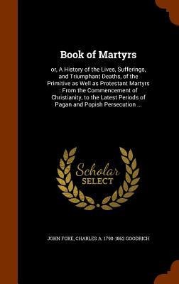 Book of Martyrs: or, A History of the Lives, Sufferings, and Triumphant Deaths, of the Primitive as Well as Protestant Martyrs: From the Commencement of Christianity, to the Latest Periods of Pagan and Popish Persecution ...