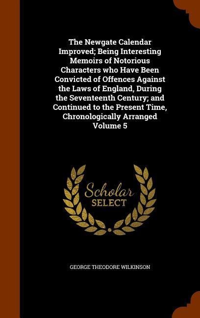 The Newgate Calendar Improved; Being Interesting Memoirs of Notorious Characters who Have Been Convicted of Offences Against the Laws of England, During the Seventeenth Century; and Continued to the Present Time, Chronologically Arranged Volume 5