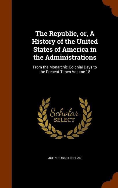 The Republic, or, A History of the United States of America in the Administrations: From the Monarchic Colonial Days to the Present Times Volume 18