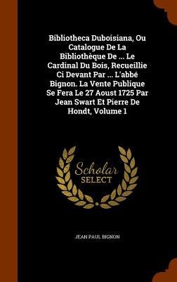 Bibliotheca Duboisiana, Ou Catalogue De La Bibliothèque De ... Le Cardinal Du Bois, Recueillie Ci Devant Par ... L'abbé Bignon. La Vente Publique Se Fera Le 27 Aoust 1725 Par Jean Swart Et Pierre De Hondt, Volume 1