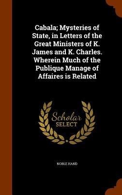 Cabala; Mysteries of State, in Letters of the Great Ministers of K. James and K. Charles. Wherein Much of the Publique Manage of Affaires is Related
