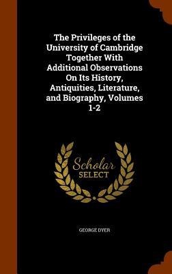 The Privileges of the University of Cambridge Together With Additional Observations On Its History, Antiquities, Literature, and Biography, Volumes 1-
