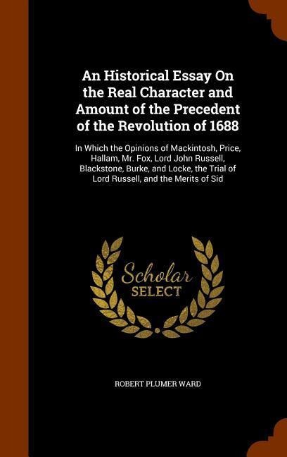 An Historical Essay On the Real Character and Amount of the Precedent of the Revolution of 1688: In Which the Opinions of Mackintosh, Price, Hallam, Mr. Fox, Lord John Russell, Blackstone, Burke, and Locke, the Trial of Lord Russell, and the Merits of Sid