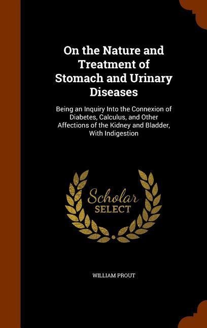On the Nature and Treatment of Stomach and Urinary Diseases: Being an Inquiry Into the Connexion of Diabetes, Calculus, and Other Affections of the Ki