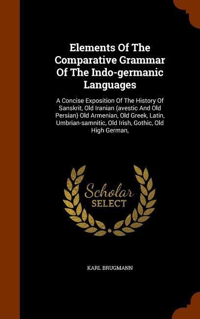 Elements Of The Comparative Grammar Of The Indo-germanic Languages: A Concise Exposition Of The History Of Sanskrit, Old Iranian (avestic And Old Persian) Old Armenian, Old Greek, Latin, Umbrian-samnitic, Old Irish, Gothic, Old High German,