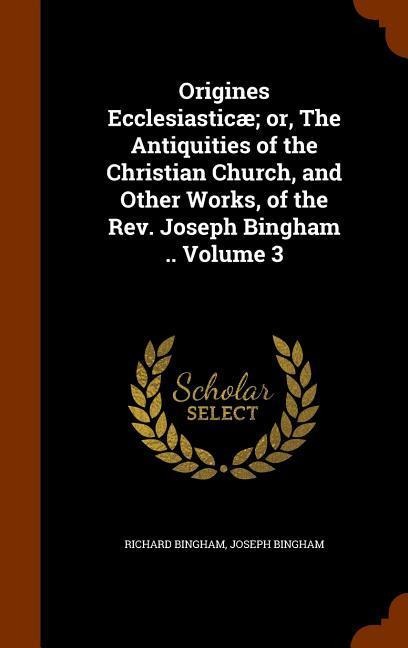 Origines Ecclesiasticæ; or, The Antiquities of the Christian Church, and Other Works, of the Rev. Joseph Bingham .. Volume 3