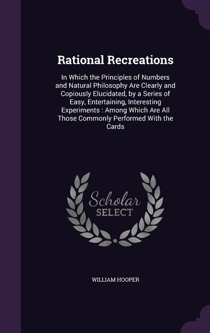 Rational Recreations: In Which the Principles of Numbers and Natural Philosophy Are Clearly and Copiously Elucidated, by a Series of Easy, Entertaining, Interesting Experiments: Among Which Are All Those Commonly Performed With the Cards
