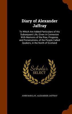 Diary of Alexander Jaffray: To Which Are Added Particulars of His Subsequent Life, Given in Connexion With Memoirs of the Rise, Progress, and Persecutions, of the People Called Quakers, in the North of Scotland