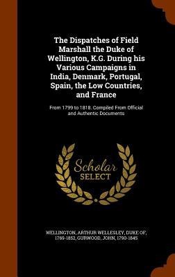 The Dispatches of Field Marshall the Duke of Wellington, K.G. During his Various Campaigns in India, Denmark, Portugal, Spain, the Low Countries, and France: From 1799 to 1818. Compiled From Official and Authentic Documents
