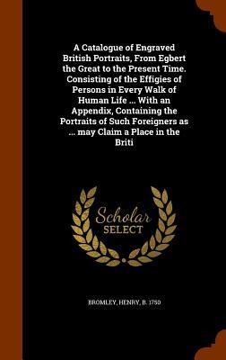 A Catalogue of Engraved British Portraits, From Egbert the Great to the Present Time. Consisting of the Effigies of Persons in Every Walk of Human Life ... With an Appendix, Containing the Portraits of Such Foreigners as ... may Claim a Place in the Briti