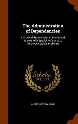The Administration of Dependencies: A Study of the Evolution of the Federal Empire, With Special Reference to American Colonial Problems