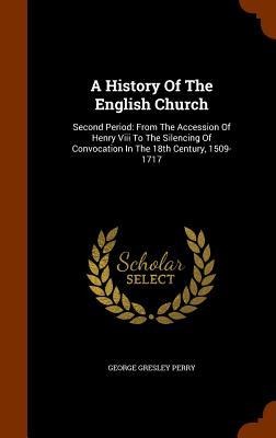 A History Of The English Church: Second Period: From The Accession Of Henry Viii To The Silencing Of Convocation In The 18th Century, 1509-1717