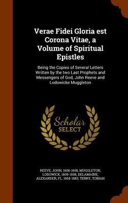 Verae Fidei Gloria est Corona Vitae, a Volume of Spiritual Epistles: Being the Copies of Several Letters Written by the two Last Prophets and Messengers of God, John Reeve and Lodowicke Muggleton