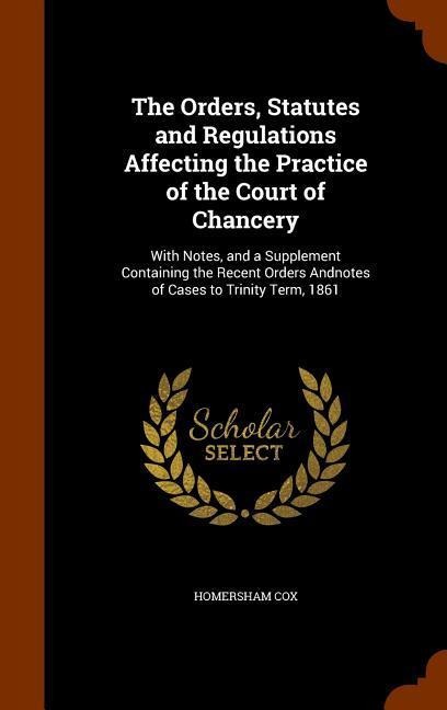 The Orders, Statutes and Regulations Affecting the Practice of the Court of Chancery: With Notes, and a Supplement Containing the Recent Orders Andnotes of Cases to Trinity Term, 1861