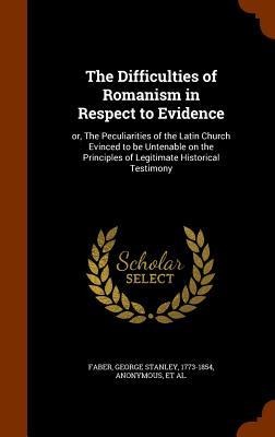 The Difficulties of Romanism in Respect to Evidence: or, The Peculiarities of the Latin Church Evinced to be Untenable on the Principles of Legitimate Historical Testimony