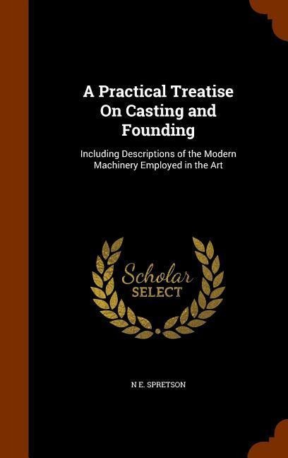 A Practical Treatise On Casting and Founding: Including Descriptions of the Modern Machinery Employed in the Art