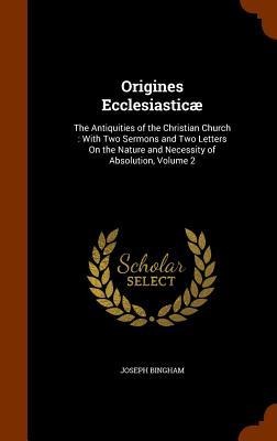 Origines Ecclesiasticæ: The Antiquities of the Christian Church: With Two Sermons and Two Letters On the Nature and Necessity of Absolution, Volume 2