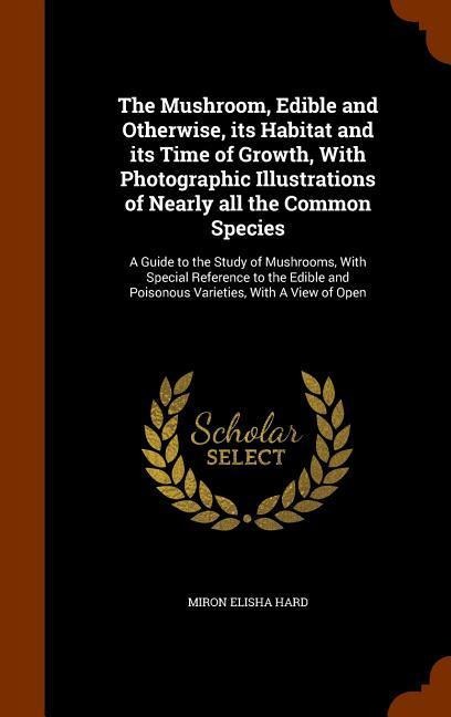 The Mushroom, Edible and Otherwise, its Habitat and its Time of Growth, With Photographic Illustrations of Nearly all the Common Species: A Guide to the Study of Mushrooms, With Special Reference to the Edible and Poisonous Varieties, With A View of Open