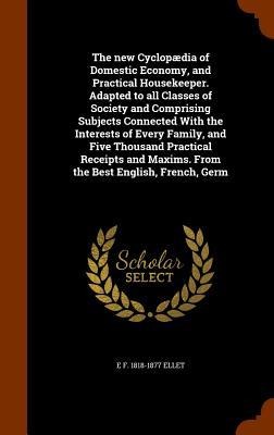 The new Cyclopædia of Domestic Economy, and Practical Housekeeper. Adapted to all Classes of Society and Comprising Subjects Connected With the Interests of Every Family, and Five Thousand Practical Receipts and Maxims. From the Best English, French, Germ