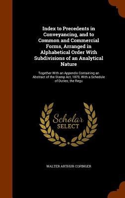 Index to Precedents in Conveyancing, and to Common and Commercial Forms, Arranged in Alphabetical Order With Subdivisions of an Analytical Nature: Together With an Appendix Containing an Abstract of the Stamp Act, 1870, With a Schedule of Duties; the Regu