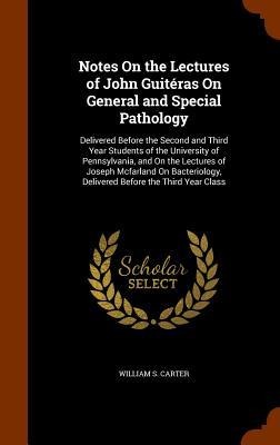 Notes On the Lectures of John Guitéras On General and Special Pathology: Delivered Before the Second and Third Year Students of the University of Pennsylvania, and On the Lectures of Joseph Mcfarland On Bacteriology, Delivered Before the Third Year Class