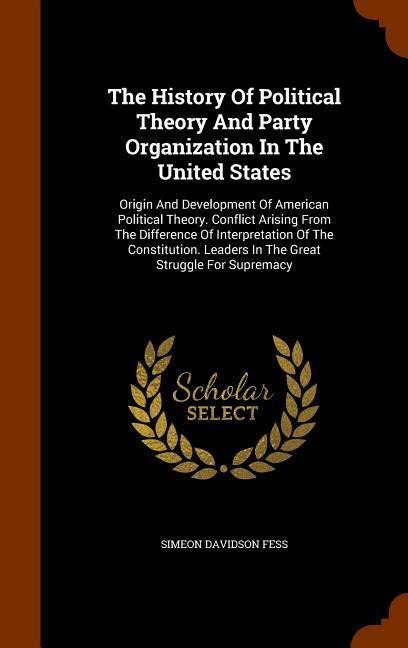 The History Of Political Theory And Party Organization In The United States: Origin And Development Of American Political Theory. Conflict Arising From The Difference Of Interpretation Of The Constitution. Leaders In The Great Struggle For Supremacy