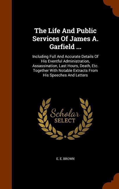 The Life And Public Services Of James A. Garfield ...: Including Full And Accurate Details Of His Eventful Administration, Assassination, Last Hours, Death, Etc. Together With Notable Extracts From His Speeches And Letters