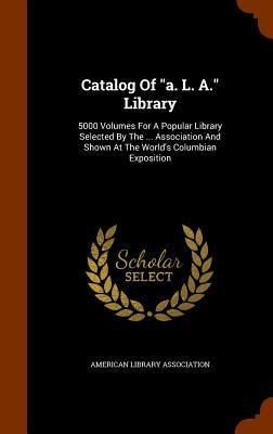 Catalog Of "a. L. A." Library: 5000 Volumes For A Popular Library Selected By The ... Association And Shown At The World's Columbian Exposition