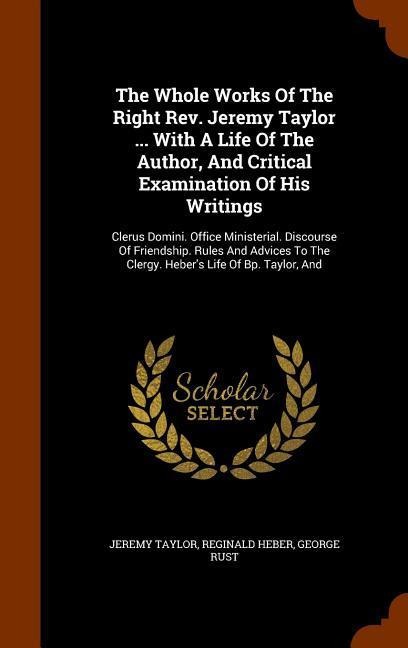 The Whole Works Of The Right Rev. Jeremy Taylor ... With A Life Of The Author, And Critical Examination Of His Writings: Clerus Domini. Office Ministerial. Discourse Of Friendship. Rules And Advices To The Clergy. Heber's Life Of Bp. Taylor, And