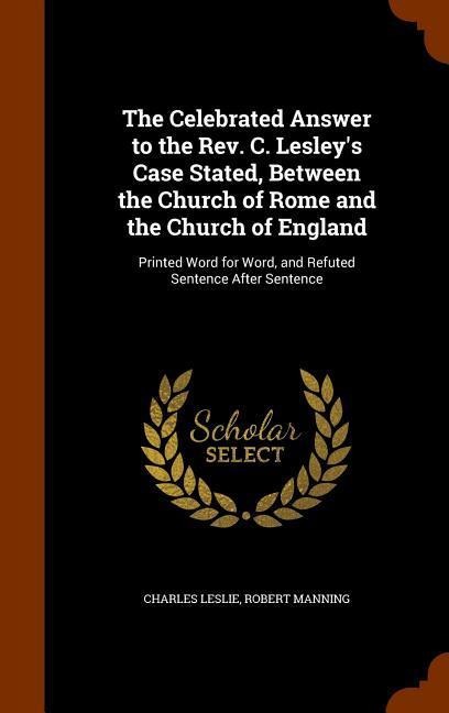 The Celebrated Answer to the Rev. C. Lesley's Case Stated, Between the Church of Rome and the Church of England: Printed Word for Word, and Refuted Sentence After Sentence