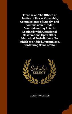 Treatise on The Offices of Justice of Peace; Constable; Commissioner of Supply; and Commissioner Under Comprehending Acts, in Scotland; With Occasional Observations Upon Other Municipal Jurisdictions. To Which are Added, Appendixes, Containing Some of The