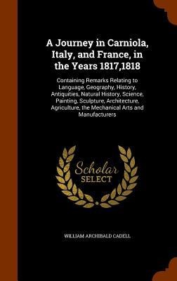 A Journey in Carniola, Italy, and France, in the Years 1817,1818: Containing Remarks Relating to Language, Geography, History, Antiquities, Natural History, Science, Painting, Sculpture, Architecture, Agriculture, the Mechanical Arts and Manufacturers