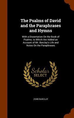 The Psalms of David and the Paraphrases and Hymns: With a Dissertation On the Book of Psalms. to Which Are Added an Account of Mr. Barclays Life and