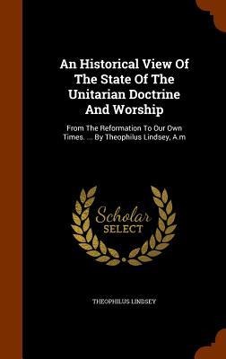 An Historical View Of The State Of The Unitarian Doctrine And Worship: From The Reformation To Our Own Times. ... By Theophilus Lindsey, A.m