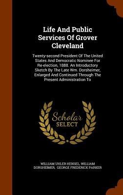Life And Public Services Of Grover Cleveland: Twenty-second President Of The United States And Democratic Nominee For Re-election, 1888. An Introductory Sketch By The Late Wm. Dorsheimer, Enlarged And Continued Through The Present Administration To