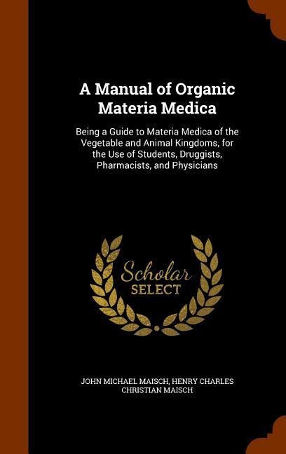 A Manual of Organic Materia Medica: Being a Guide to Materia Medica of the Vegetable and Animal Kingdoms, for the Use of Students, Druggists, Pharmacists, and Physicians