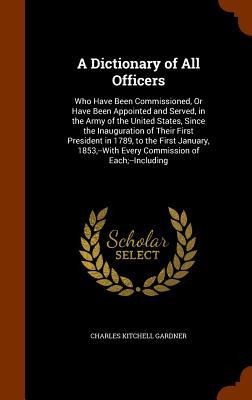 A Dictionary of All Officers: Who Have Been Commissioned, Or Have Been Appointed and Served, in the Army of the United States, Since the Inauguration of Their First President in 1789, to the First January, 1853, --With Every Commission of Each;--Including