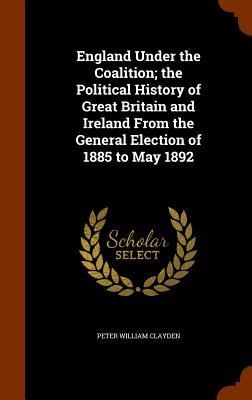 England Under the Coalition; the Political History of Great Britain and Ireland From the General Election of 1885 to May 1892