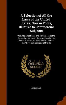 A Selection of All the Laws of the United States, Now in Force, Relative to Commercial Subjects: With Marginal Notes and References to the Same, Classed Under Separate Heads ... to Which Is Added, a List of All the Laws On the Above Subjects and of the Re