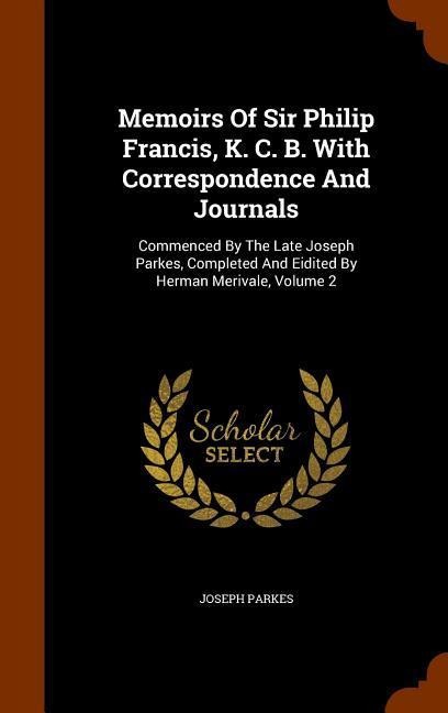 Memoirs Of Sir Philip Francis, K. C. B. With Correspondence And Journals: Commenced By The Late Joseph Parkes, Completed And Eidited By Herman Merival