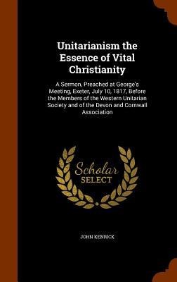 Unitarianism the Essence of Vital Christianity: A Sermon, Preached at Georges Meeting, Exeter, July 10, 1817, Before the Members of the Western Unitarian Society and of the Devon and Cornwall Association