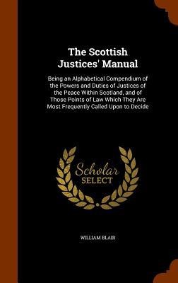 The Scottish Justices Manual: Being an Alphabetical Compendium of the Powers and Duties of Justices of the Peace Within Scotland, and of Those Points of Law Which They Are Most Frequently Called Upon to Decide