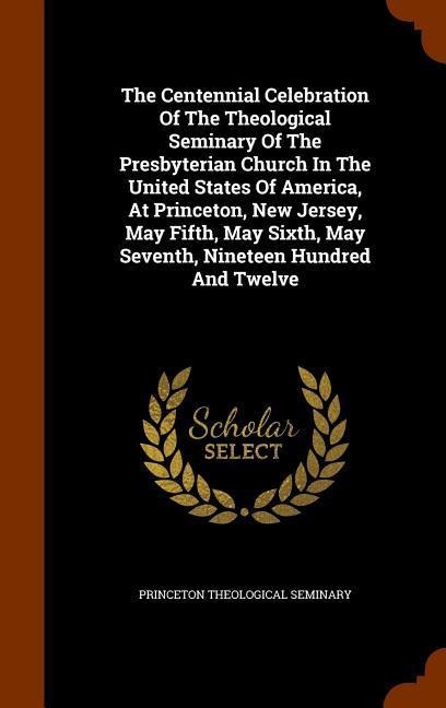 The Centennial Celebration Of The Theological Seminary Of The Presbyterian Church In The United States Of America, At Princeton, New Jersey, May Fifth, May Sixth, May Seventh, Nineteen Hundred And Twelve