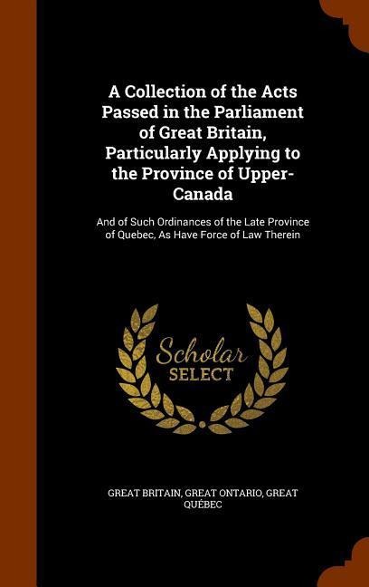 A Collection of the Acts Passed in the Parliament of Great Britain, Particularly Applying to the Province of Upper-Canada: And of Such Ordinances of t