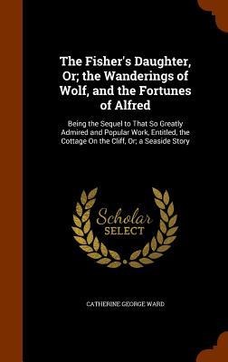 The Fisher's Daughter, Or; the Wanderings of Wolf, and the Fortunes of Alfred: Being the Sequel to That So Greatly Admired and Popular Work, Entitled, the Cottage On the Cliff, Or; a Seaside Story