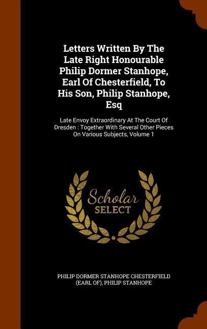 Letters Written By The Late Right Honourable Philip Dormer Stanhope, Earl Of Chesterfield, To His Son, Philip Stanhope, Esq: Late Envoy Extraordinary At The Court Of Dresden: Together With Several Other Pieces On Various Subjects, Volume 1