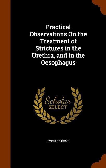 Practical Observations On the Treatment of Strictures in the Urethra, and in the Oesophagus