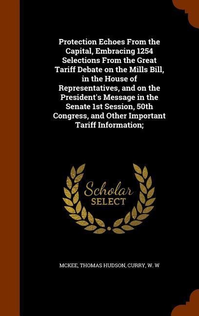 Protection Echoes From the Capital, Embracing 1254 Selections From the Great Tariff Debate on the Mills Bill, in the House of Representatives, and on the Presidents Message in the Senate 1st Session, 50th Congress, and Other Important Tariff Information;