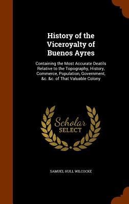 History of the Viceroyalty of Buenos Ayres: Containing the Most Accurate Deatils Relative to the Topography, History, Commerce, Population, Government